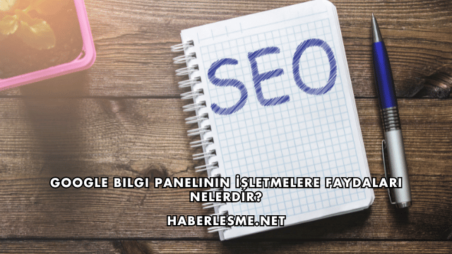 Google Bilgi Panelinin İşletmelere Faydaları Nelerdir?